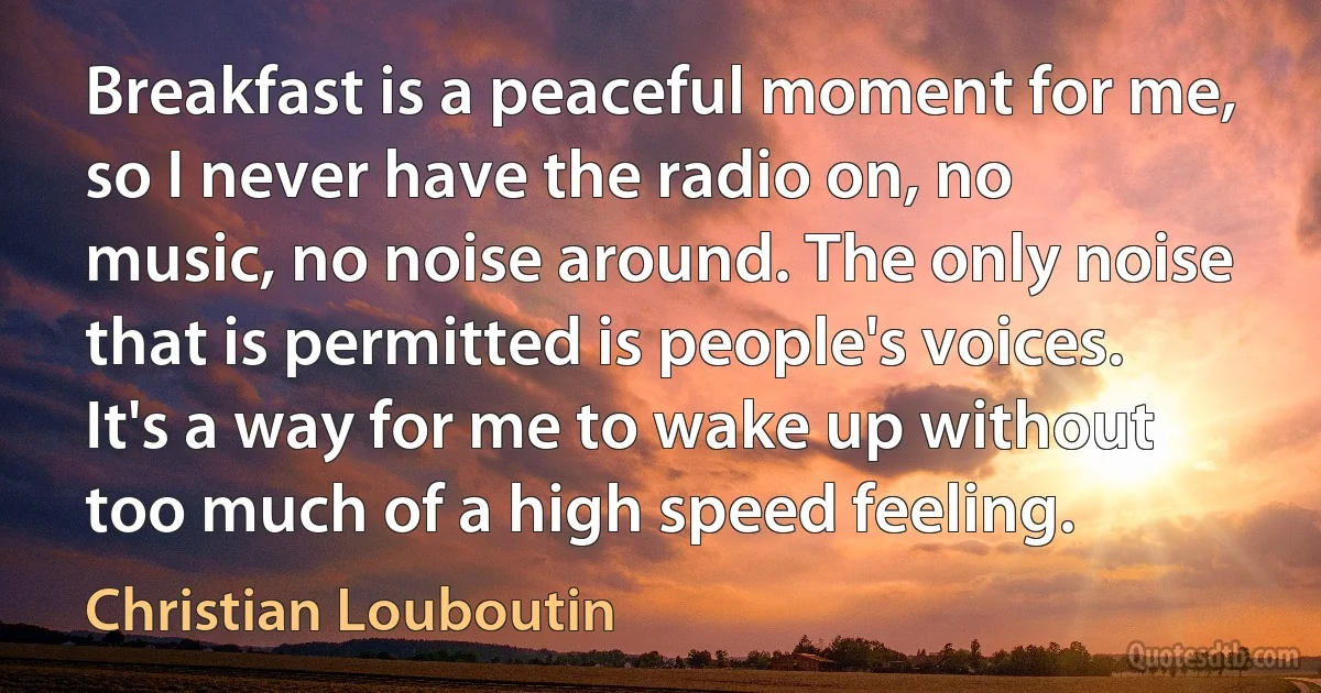 Breakfast is a peaceful moment for me, so I never have the radio on, no music, no noise around. The only noise that is permitted is people's voices. It's a way for me to wake up without too much of a high speed feeling. (Christian Louboutin)