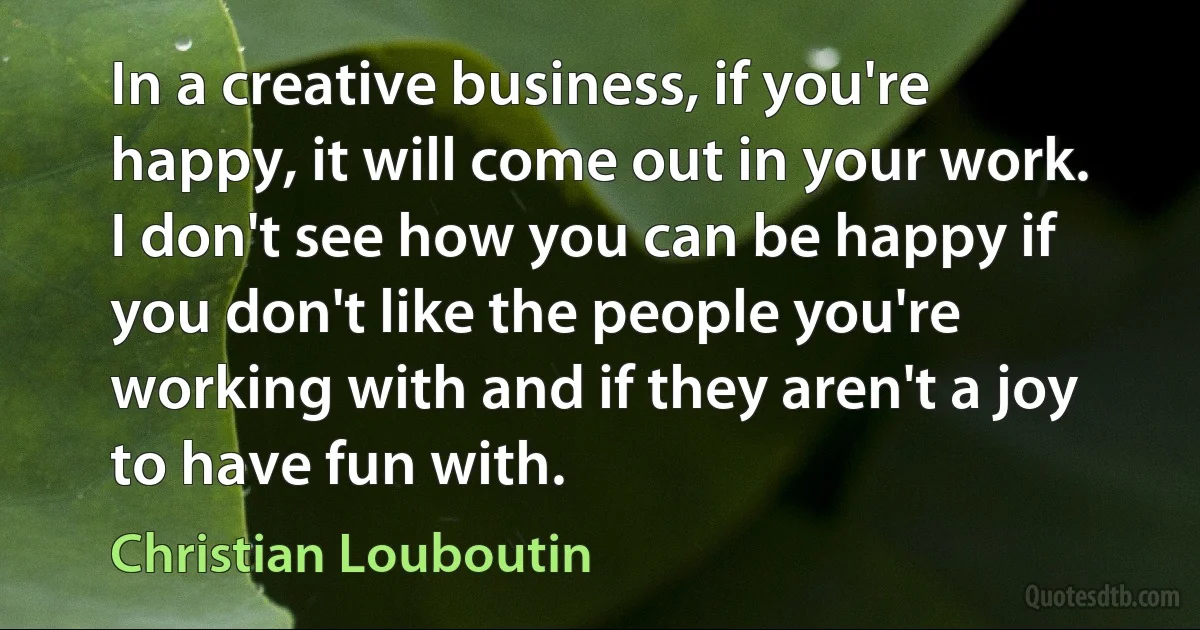 In a creative business, if you're happy, it will come out in your work. I don't see how you can be happy if you don't like the people you're working with and if they aren't a joy to have fun with. (Christian Louboutin)