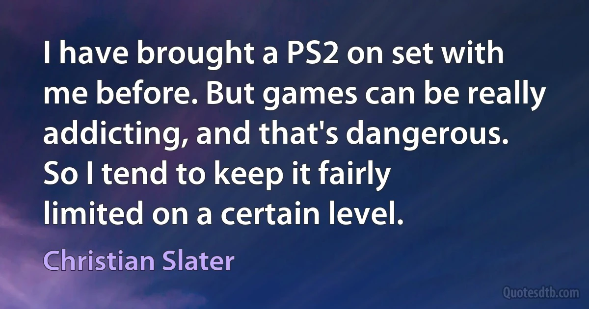 I have brought a PS2 on set with me before. But games can be really addicting, and that's dangerous. So I tend to keep it fairly limited on a certain level. (Christian Slater)