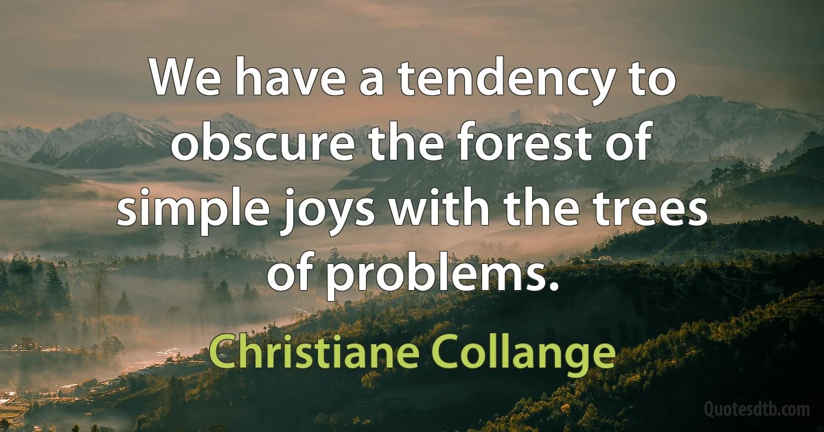 We have a tendency to obscure the forest of simple joys with the trees of problems. (Christiane Collange)