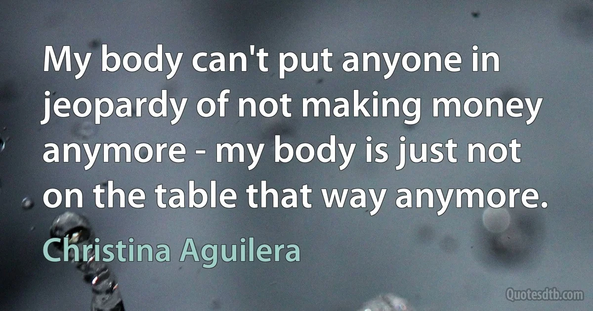 My body can't put anyone in jeopardy of not making money anymore - my body is just not on the table that way anymore. (Christina Aguilera)