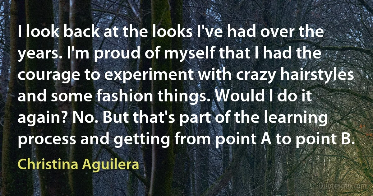 I look back at the looks I've had over the years. I'm proud of myself that I had the courage to experiment with crazy hairstyles and some fashion things. Would I do it again? No. But that's part of the learning process and getting from point A to point B. (Christina Aguilera)