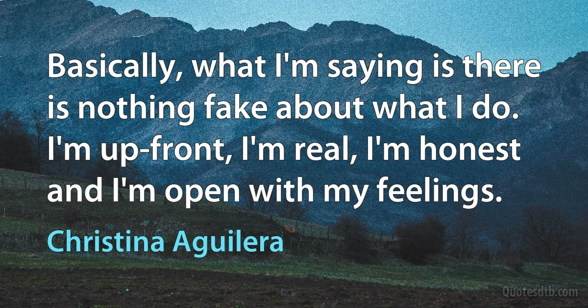 Basically, what I'm saying is there is nothing fake about what I do. I'm up-front, I'm real, I'm honest and I'm open with my feelings. (Christina Aguilera)