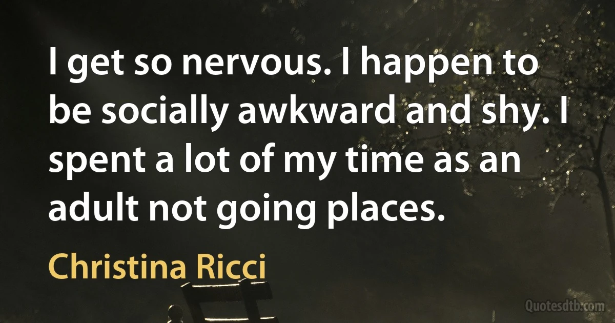 I get so nervous. I happen to be socially awkward and shy. I spent a lot of my time as an adult not going places. (Christina Ricci)