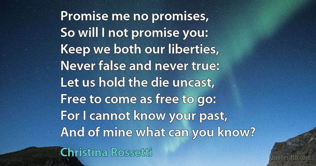 Promise me no promises,
So will I not promise you:
Keep we both our liberties,
Never false and never true:
Let us hold the die uncast,
Free to come as free to go:
For I cannot know your past,
And of mine what can you know? (Christina Rossetti)