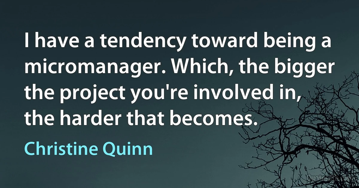 I have a tendency toward being a micromanager. Which, the bigger the project you're involved in, the harder that becomes. (Christine Quinn)