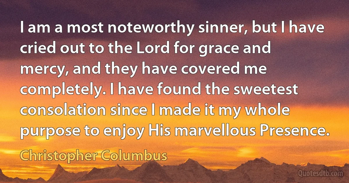 I am a most noteworthy sinner, but I have cried out to the Lord for grace and mercy, and they have covered me completely. I have found the sweetest consolation since I made it my whole purpose to enjoy His marvellous Presence. (Christopher Columbus)