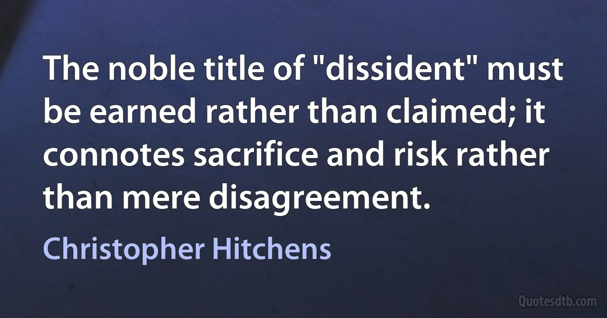 The noble title of "dissident" must be earned rather than claimed; it connotes sacrifice and risk rather than mere disagreement. (Christopher Hitchens)