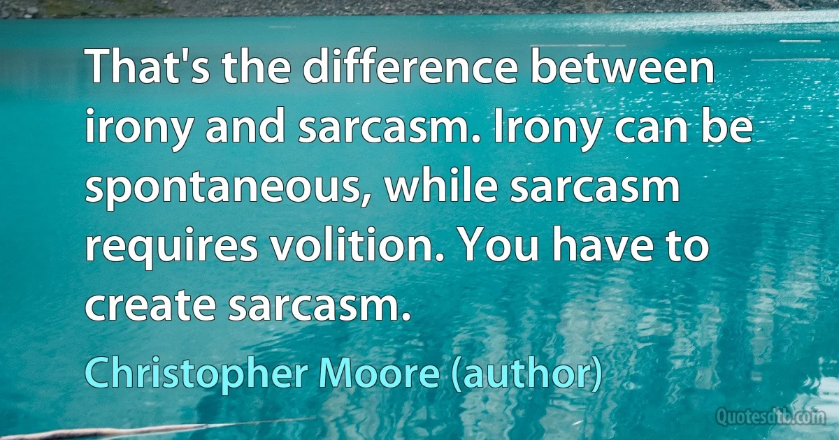 That's the difference between irony and sarcasm. Irony can be spontaneous, while sarcasm requires volition. You have to create sarcasm. (Christopher Moore (author))