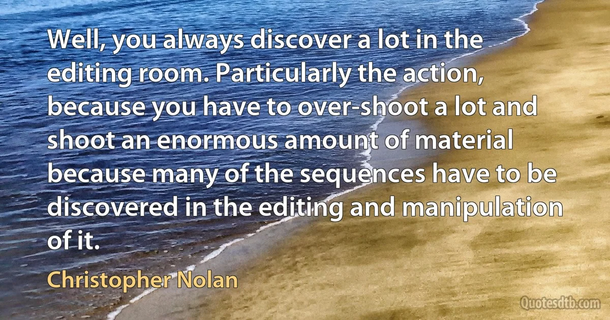 Well, you always discover a lot in the editing room. Particularly the action, because you have to over-shoot a lot and shoot an enormous amount of material because many of the sequences have to be discovered in the editing and manipulation of it. (Christopher Nolan)