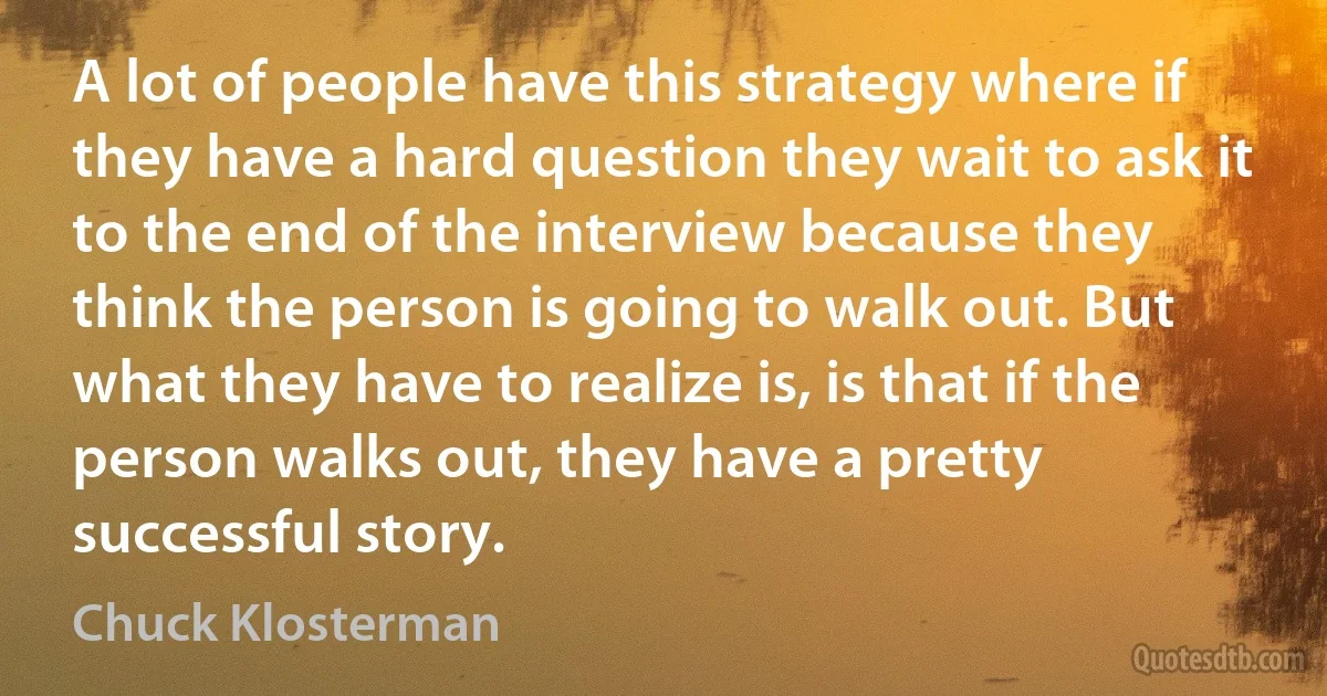 A lot of people have this strategy where if they have a hard question they wait to ask it to the end of the interview because they think the person is going to walk out. But what they have to realize is, is that if the person walks out, they have a pretty successful story. (Chuck Klosterman)