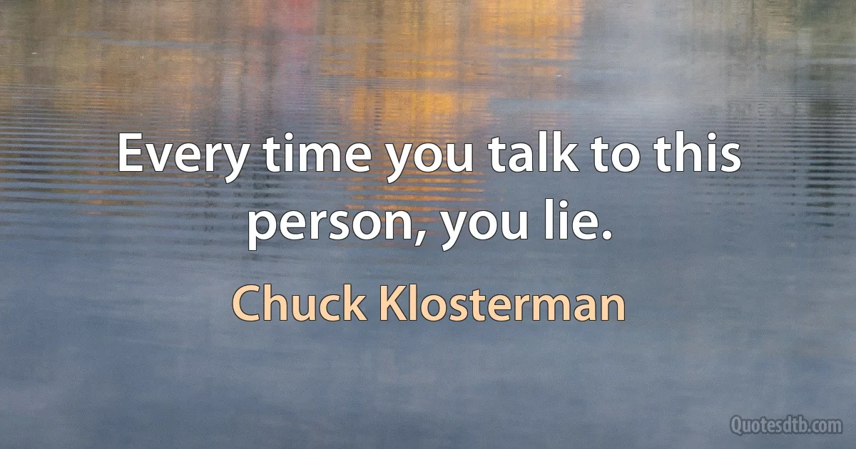 Every time you talk to this person, you lie. (Chuck Klosterman)