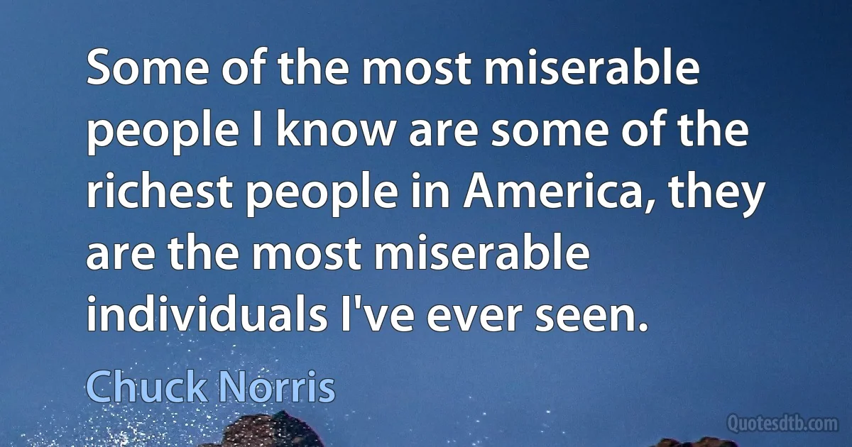 Some of the most miserable people I know are some of the richest people in America, they are the most miserable individuals I've ever seen. (Chuck Norris)