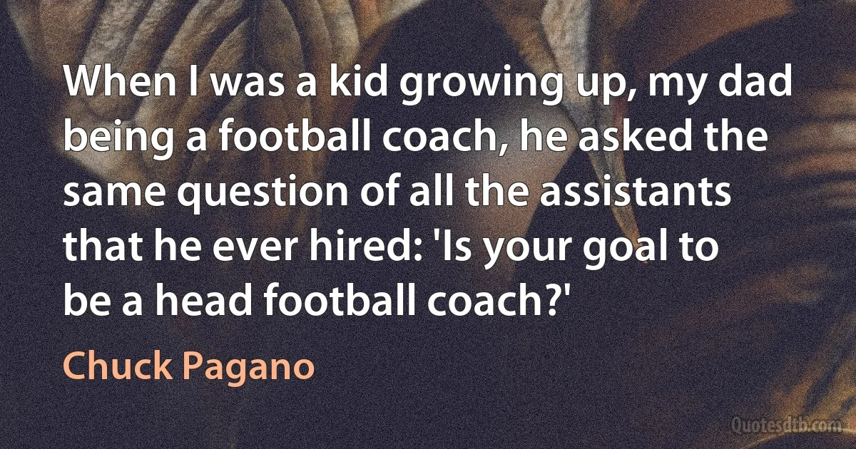 When I was a kid growing up, my dad being a football coach, he asked the same question of all the assistants that he ever hired: 'Is your goal to be a head football coach?' (Chuck Pagano)