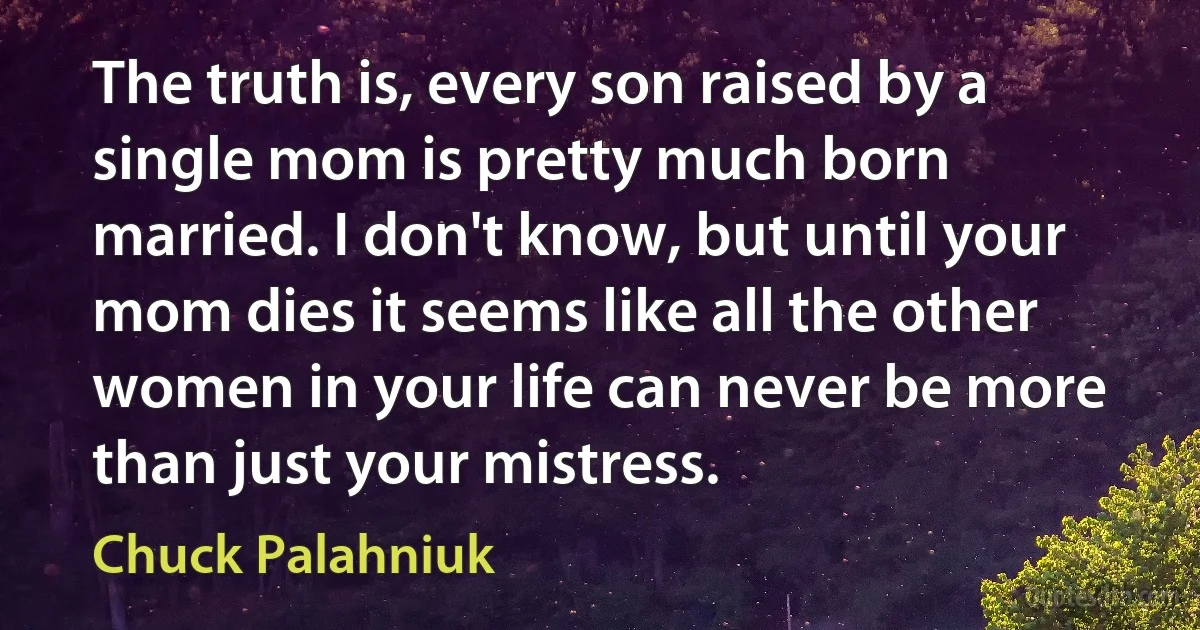 The truth is, every son raised by a single mom is pretty much born married. I don't know, but until your mom dies it seems like all the other women in your life can never be more than just your mistress. (Chuck Palahniuk)