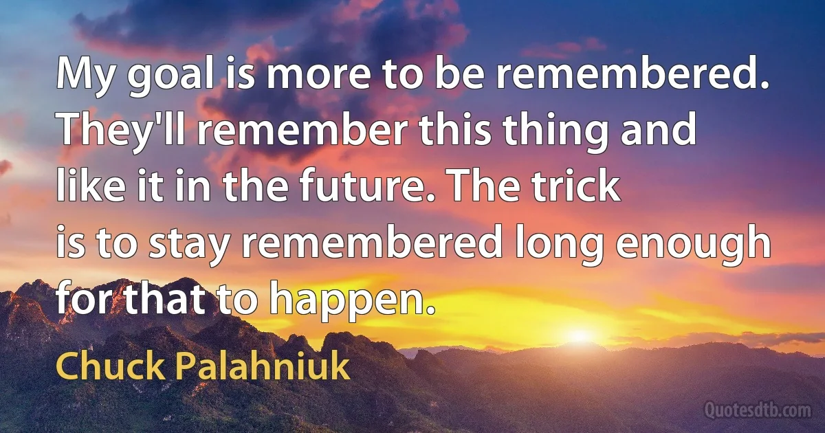 My goal is more to be remembered. They'll remember this thing and like it in the future. The trick is to stay remembered long enough for that to happen. (Chuck Palahniuk)