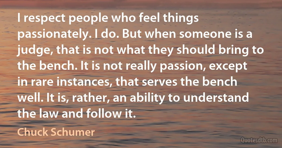 I respect people who feel things passionately. I do. But when someone is a judge, that is not what they should bring to the bench. It is not really passion, except in rare instances, that serves the bench well. It is, rather, an ability to understand the law and follow it. (Chuck Schumer)