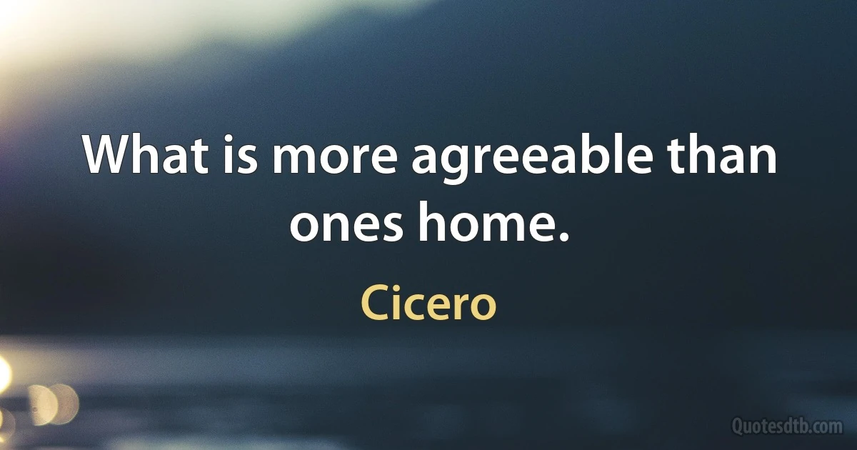 What is more agreeable than ones home. (Cicero)