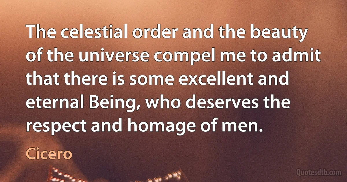 The celestial order and the beauty of the universe compel me to admit that there is some excellent and eternal Being, who deserves the respect and homage of men. (Cicero)