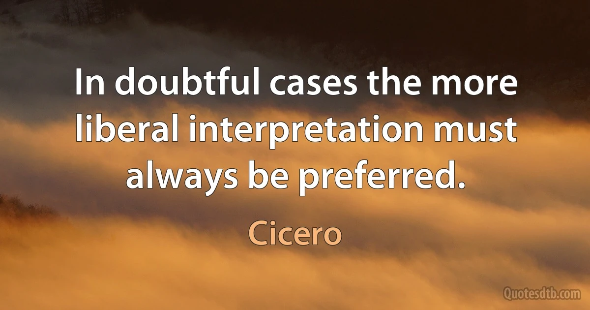 In doubtful cases the more liberal interpretation must always be preferred. (Cicero)