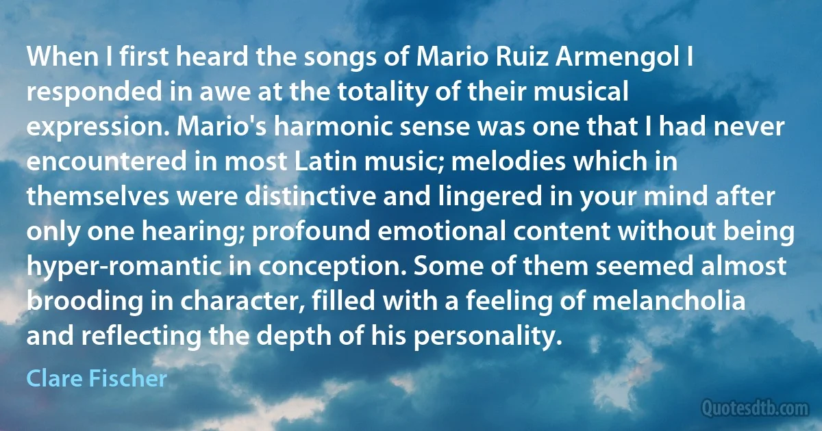 When I first heard the songs of Mario Ruiz Armengol I responded in awe at the totality of their musical expression. Mario's harmonic sense was one that I had never encountered in most Latin music; melodies which in themselves were distinctive and lingered in your mind after only one hearing; profound emotional content without being hyper-romantic in conception. Some of them seemed almost brooding in character, filled with a feeling of melancholia and reflecting the depth of his personality. (Clare Fischer)