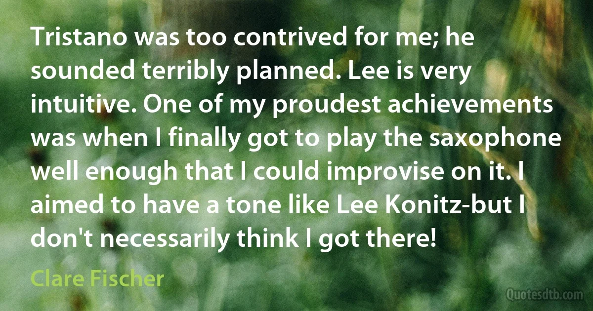 Tristano was too contrived for me; he sounded terribly planned. Lee is very intuitive. One of my proudest achievements was when I finally got to play the saxophone well enough that I could improvise on it. I aimed to have a tone like Lee Konitz-but I don't necessarily think I got there! (Clare Fischer)