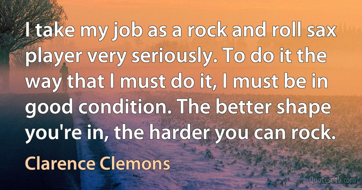 I take my job as a rock and roll sax player very seriously. To do it the way that I must do it, I must be in good condition. The better shape you're in, the harder you can rock. (Clarence Clemons)