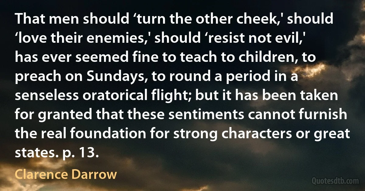 That men should ‘turn the other cheek,' should ‘love their enemies,' should ‘resist not evil,' has ever seemed fine to teach to children, to preach on Sundays, to round a period in a senseless oratorical flight; but it has been taken for granted that these sentiments cannot furnish the real foundation for strong characters or great states. p. 13. (Clarence Darrow)