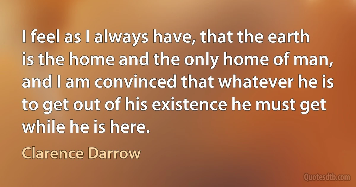 I feel as I always have, that the earth is the home and the only home of man, and I am convinced that whatever he is to get out of his existence he must get while he is here. (Clarence Darrow)