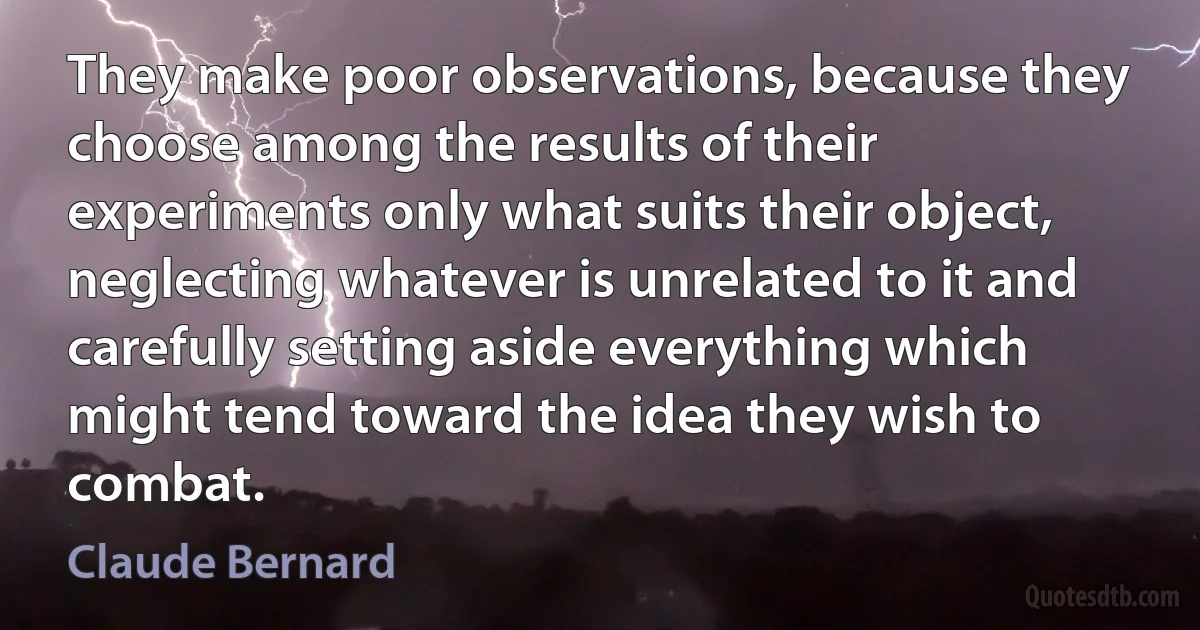 They make poor observations, because they choose among the results of their experiments only what suits their object, neglecting whatever is unrelated to it and carefully setting aside everything which might tend toward the idea they wish to combat. (Claude Bernard)