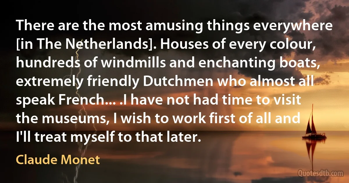 There are the most amusing things everywhere [in The Netherlands]. Houses of every colour, hundreds of windmills and enchanting boats, extremely friendly Dutchmen who almost all speak French... .I have not had time to visit the museums, I wish to work first of all and I'll treat myself to that later. (Claude Monet)