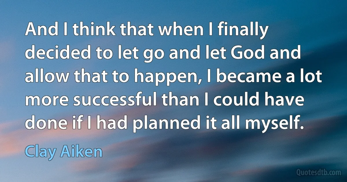 And I think that when I finally decided to let go and let God and allow that to happen, I became a lot more successful than I could have done if I had planned it all myself. (Clay Aiken)