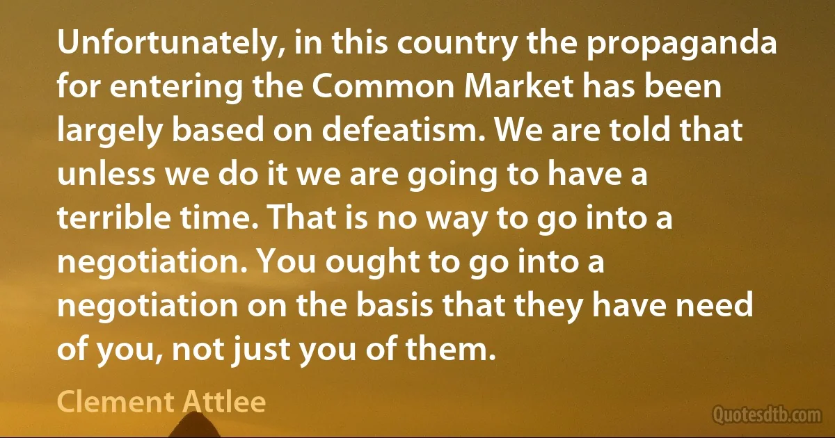 Unfortunately, in this country the propaganda for entering the Common Market has been largely based on defeatism. We are told that unless we do it we are going to have a terrible time. That is no way to go into a negotiation. You ought to go into a negotiation on the basis that they have need of you, not just you of them. (Clement Attlee)