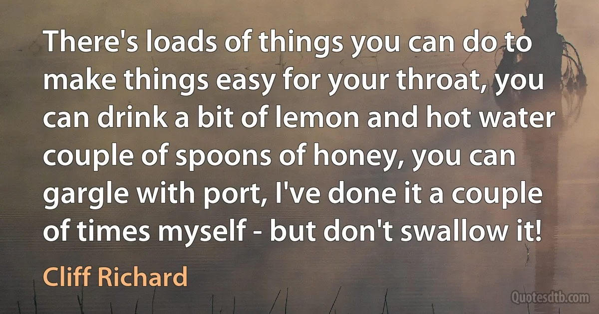 There's loads of things you can do to make things easy for your throat, you can drink a bit of lemon and hot water couple of spoons of honey, you can gargle with port, I've done it a couple of times myself - but don't swallow it! (Cliff Richard)