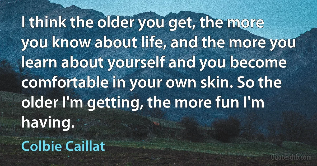 I think the older you get, the more you know about life, and the more you learn about yourself and you become comfortable in your own skin. So the older I'm getting, the more fun I'm having. (Colbie Caillat)