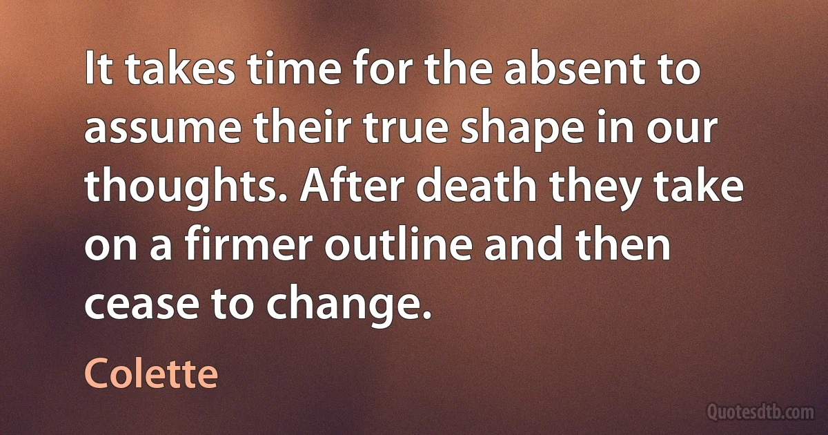 It takes time for the absent to assume their true shape in our thoughts. After death they take on a firmer outline and then cease to change. (Colette)