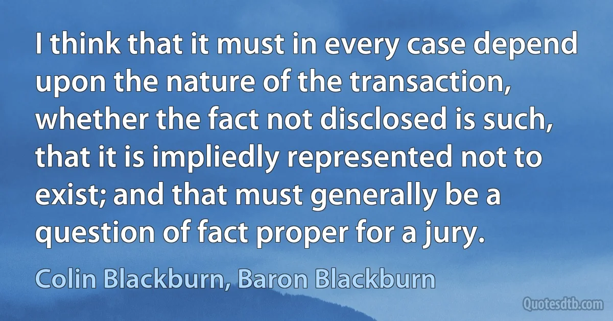 I think that it must in every case depend upon the nature of the transaction, whether the fact not disclosed is such, that it is impliedly represented not to exist; and that must generally be a question of fact proper for a jury. (Colin Blackburn, Baron Blackburn)