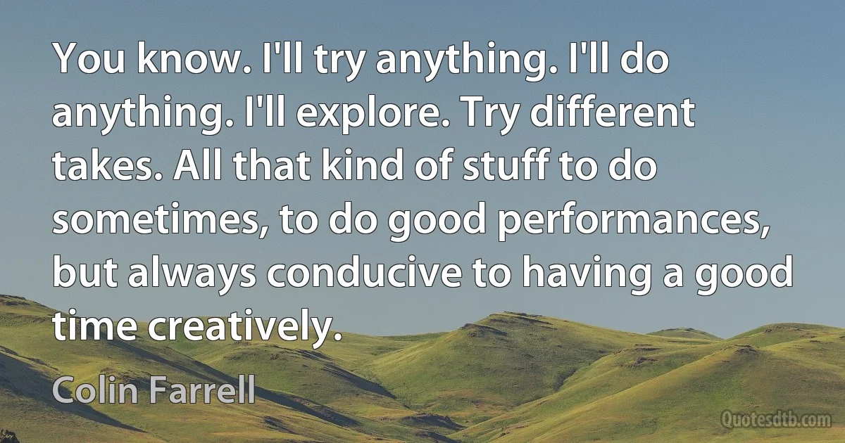 You know. I'll try anything. I'll do anything. I'll explore. Try different takes. All that kind of stuff to do sometimes, to do good performances, but always conducive to having a good time creatively. (Colin Farrell)