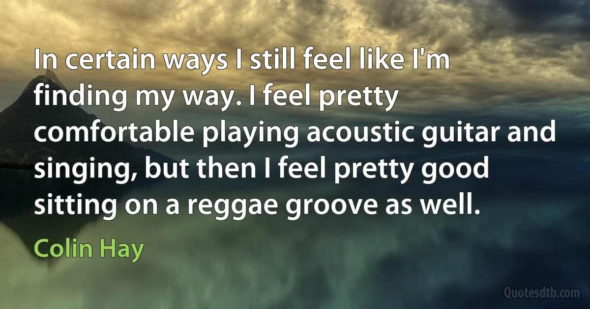 In certain ways I still feel like I'm finding my way. I feel pretty comfortable playing acoustic guitar and singing, but then I feel pretty good sitting on a reggae groove as well. (Colin Hay)