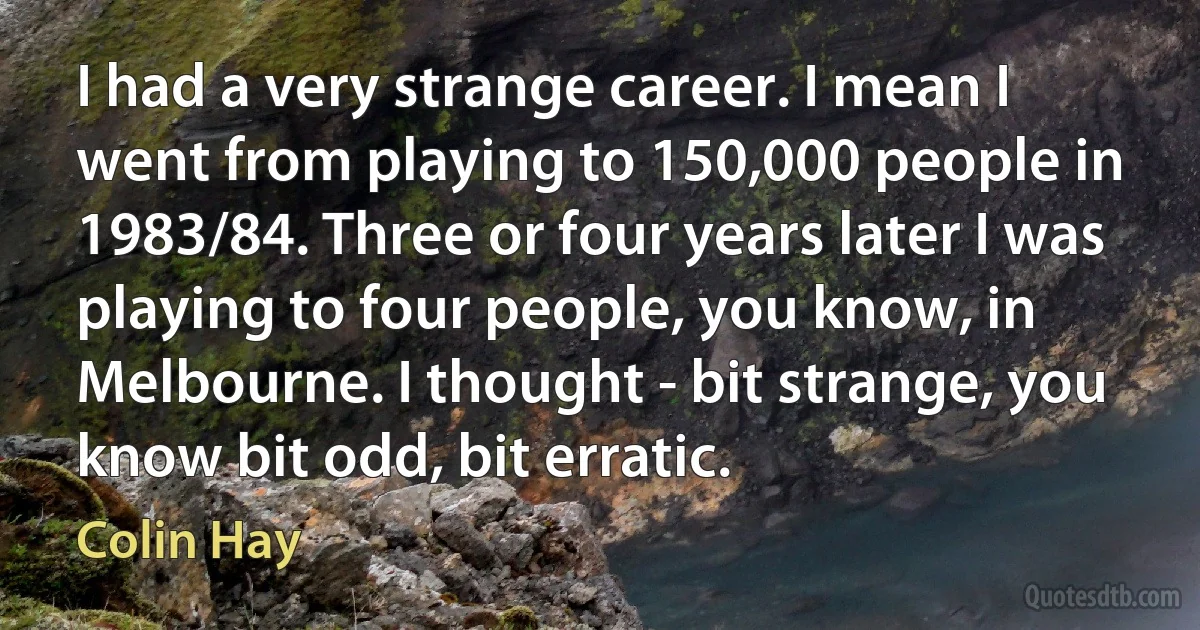 I had a very strange career. I mean I went from playing to 150,000 people in 1983/84. Three or four years later I was playing to four people, you know, in Melbourne. I thought - bit strange, you know bit odd, bit erratic. (Colin Hay)