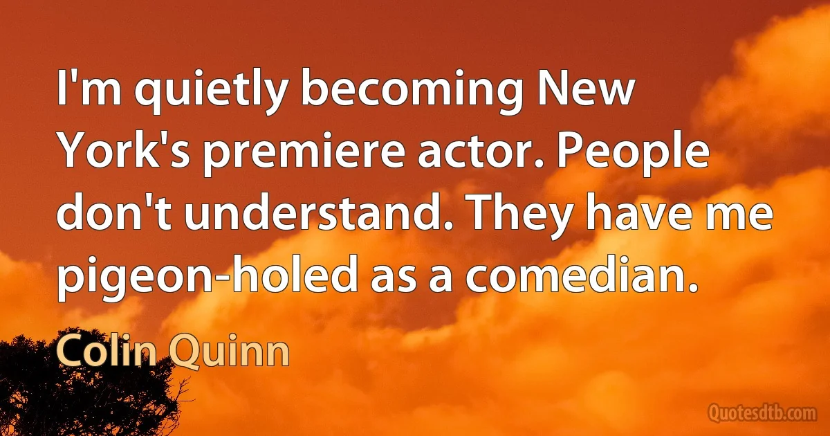 I'm quietly becoming New York's premiere actor. People don't understand. They have me pigeon-holed as a comedian. (Colin Quinn)