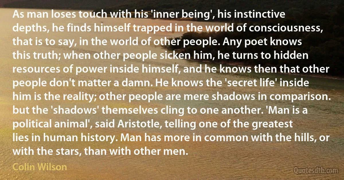 As man loses touch with his 'inner being', his instinctive depths, he finds himself trapped in the world of consciousness, that is to say, in the world of other people. Any poet knows this truth; when other people sicken him, he turns to hidden resources of power inside himself, and he knows then that other people don't matter a damn. He knows the 'secret life' inside him is the reality; other people are mere shadows in comparison. but the 'shadows' themselves cling to one another. 'Man is a political animal', said Aristotle, telling one of the greatest lies in human history. Man has more in common with the hills, or with the stars, than with other men. (Colin Wilson)