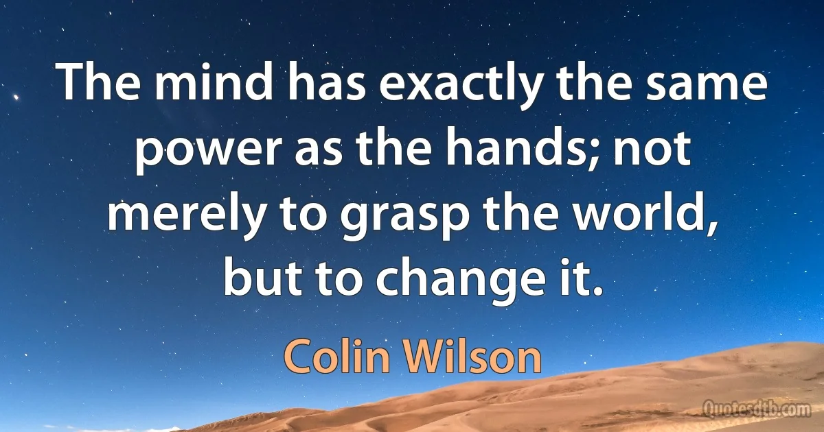 The mind has exactly the same power as the hands; not merely to grasp the world, but to change it. (Colin Wilson)