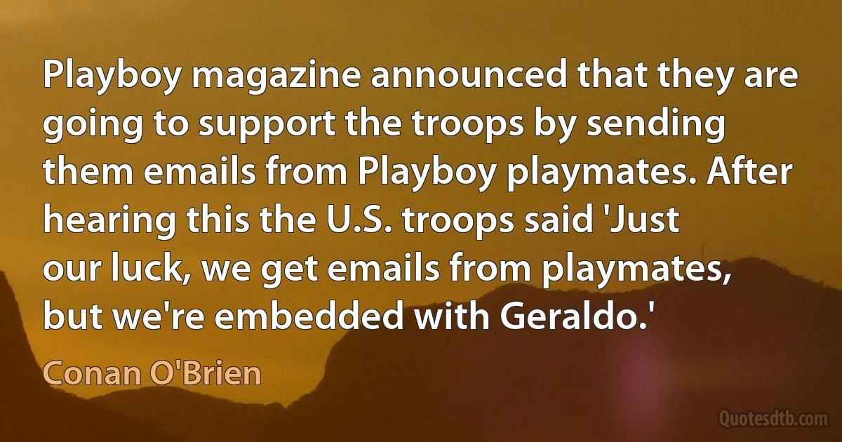 Playboy magazine announced that they are going to support the troops by sending them emails from Playboy playmates. After hearing this the U.S. troops said 'Just our luck, we get emails from playmates, but we're embedded with Geraldo.' (Conan O'Brien)