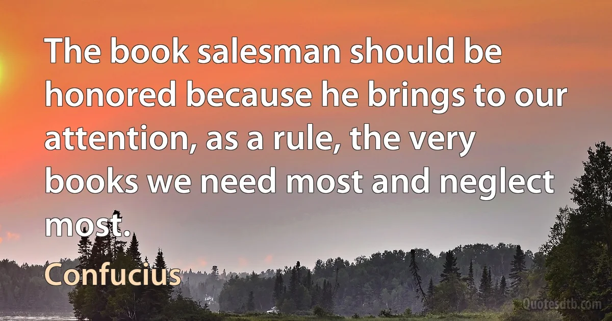 The book salesman should be honored because he brings to our attention, as a rule, the very books we need most and neglect most. (Confucius)