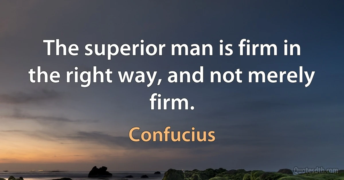 The superior man is firm in the right way, and not merely firm. (Confucius)