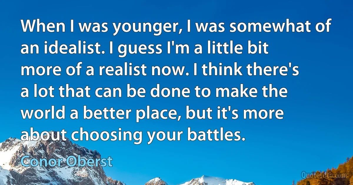 When I was younger, I was somewhat of an idealist. I guess I'm a little bit more of a realist now. I think there's a lot that can be done to make the world a better place, but it's more about choosing your battles. (Conor Oberst)