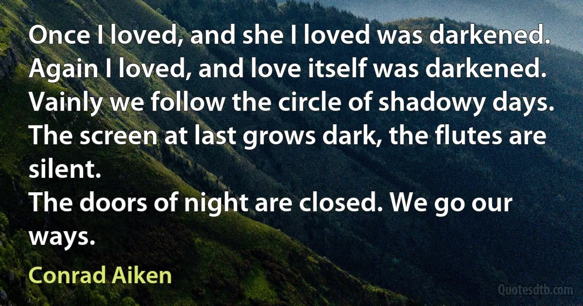 Once I loved, and she I loved was darkened.
Again I loved, and love itself was darkened.
Vainly we follow the circle of shadowy days.
The screen at last grows dark, the flutes are silent.
The doors of night are closed. We go our ways. (Conrad Aiken)