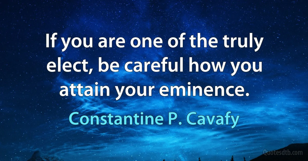 If you are one of the truly elect, be careful how you attain your eminence. (Constantine P. Cavafy)