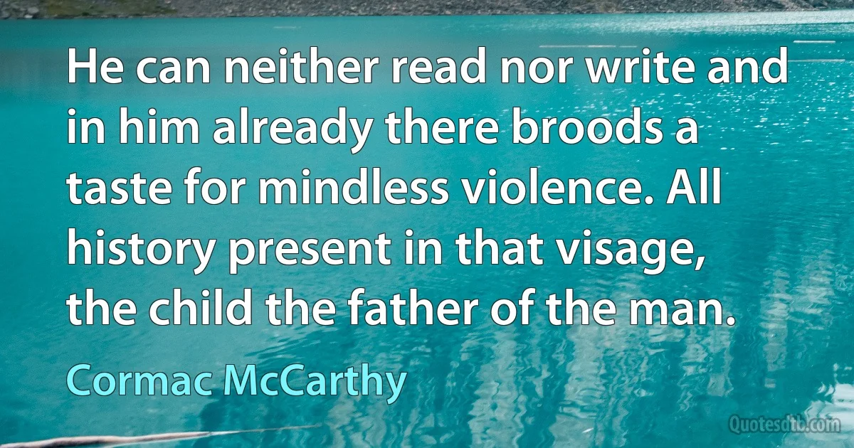 He can neither read nor write and in him already there broods a taste for mindless violence. All history present in that visage, the child the father of the man. (Cormac McCarthy)